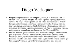 Diego Velásquez Diego Rodríguez de Silva y Velázquez  (Sevilha,  6 de Junho  de 1599 — Madrid,  6 de Agosto  de 1660) foi um pintor espanhol e principal artista da corte do Rei Filipe IV de Espanha. Era um artista individualista do período barroco contemporâneo, importante como um retratista. Além de inúmeras interpretações de cenas de significado histórico e cultural, pintou inúmeros retratos da família real espanhola, outras notáveis figuras europeias e plebeus, culminando na produção de sua obra-prima,  Las Meninas  (1656). Desde o primeiro quarto do século XIX, a obra de Velázquez foi um modelo para os pintores  realistas  e impressionistas, em especial Édouard Manet. Desde essa época, os artistas mais modernos, incluindo os espanhóis Pablo Picasso e Salvador Dalí, bem como o pintor anglo-irlandês Francis Bacon, que homenageou Velázquez recriando várias de suas obras mais famosas. 