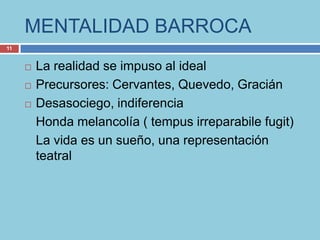 MENTALIDAD BARROCA
11


        La realidad se impuso al ideal
        Precursores: Cervantes, Quevedo, Gracián
        Desasociego, indiferencia
         Honda melancolía ( tempus irreparabile fugit)
         La vida es un sueño, una representación
         teatral
 