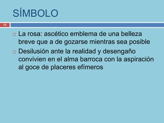 SÍMBOLO
12


        La rosa: ascético emblema de una belleza
         breve que a de gozarse mientras sea posible
        Desilusión ante la realidad y desengaño
         convivien en el alma barroca con la aspiración
         al goce de placeres efímeros
 