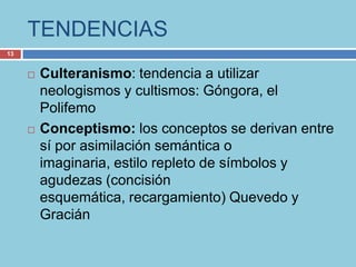 TENDENCIAS
13


        Culteranismo: tendencia a utilizar
         neologismos y cultismos: Góngora, el
         Polifemo
        Conceptismo: los conceptos se derivan entre
         sí por asimilación semántica o
         imaginaria, estilo repleto de símbolos y
         agudezas (concisión
         esquemática, recargamiento) Quevedo y
         Gracián
 