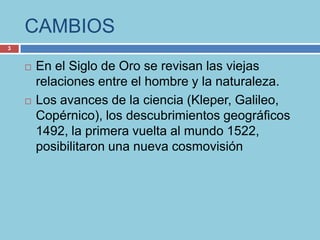 CAMBIOS
3


       En el Siglo de Oro se revisan las viejas
        relaciones entre el hombre y la naturaleza.
       Los avances de la ciencia (Kleper, Galileo,
        Copérnico), los descubrimientos geográficos
        1492, la primera vuelta al mundo 1522,
        posibilitaron una nueva cosmovisión
 