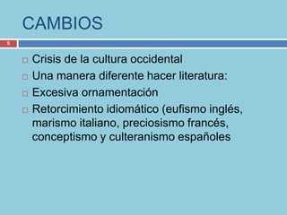 CAMBIOS
5


       Crisis de la cultura occidental
       Una manera diferente hacer literatura:
       Excesiva ornamentación
       Retorcimiento idiomático (eufismo inglés,
        marismo italiano, preciosismo francés,
        conceptismo y culteranismo españoles
 