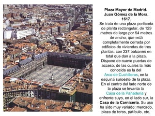 Plaza Mayor de Madrid.
Juan Gómez de la Mora,
1617.
Se trata de una plaza porticada
de planta rectangular, de 129
metros de largo por 94 metros
de ancho, que está
completamente cerrada por
edificios de viviendas de tres
plantas, con 237 balcones en
total que dan a la plaza.
Dispone de nueve puertas de
acceso, de las cuales la más
conocida es la del
Arco de Cuchilleros, en la
esquina suroeste de la plaza.
En el centro del lado norte de
la plaza se levanta la
Casa de la Panadería y
enfrente suyo, en el lado sur, la
Casa de la Carnicería. Su uso
ha sido muy variado: mercado,
plaza de toros, patíbulo, etc.
 