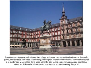 Las construcciones se articulan en tres pisos, sobre un cuerpo porticado de arcos de medio
punto, combinados con dintel. Es un conjunto de gran sobriedad decorativa, como corresponde
a la austeridad y severidad de la casa reinante. Las torres están rematadas por chapiteles,
como en El Escorial. En el centro una estatua ecuestre del rey Felipe III.
 