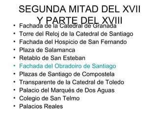 SEGUNDA MITAD DEL XVII
Y PARTE DEL XVIII• Fachada de la Catedral de Granada
• Torre del Reloj de la Catedral de Santiago
• Fachada del Hospicio de San Fernando
• Plaza de Salamanca
• Retablo de San Esteban
• Fachada del Obradoiro de Santiago
• Plazas de Santiago de Compostela
• Transparente de la Catedral de Toledo
• Palacio del Marqués de Dos Aguas
• Colegio de San Telmo
• Palacios Reales
 