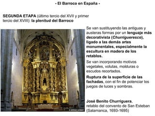 Se van sustituyendo las antiguas y
austeras formas por un lenguaje más
decorativista (Churrigueresco),
ligado a las demás artes
monumentales, especialmente la
escultura en madera de los
retablos.
Se van incorporando motivos
vegetales, volutas, molduras o
escudos recortados.
Ruptura de la superficie de las
fachadas, con el fin de potenciar los
juegos de luces y sombras.
José Benito Churriguera,
retablo del convento de San Esteban
(Salamanca, 1693-1695)
SEGUNDA ETAPA (último tercio del XVII y primer
tercio del XVIII): la plenitud del Barroco
- El Barroco en España -
 