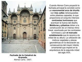 Fachada de la Catedral de
Granada.
Alonso Cano. 1667.
Cuando Alonso Cano proyectó la
fachada principal la concibió como
un monumental arco de triunfo
con tres calles retranqueadas
entre pilastras cajeadas, lo que
proporciona al conjunto intensos
contrastes luminosos que
acentúan la fuerza del diseño.
Molduras y pilastras dotan a la
construcción de un intenso ritmo
lineal, acentuado por los contrastes
luminosos y por el marcado
entablamento que le recorre a la
mitad de su altura. La utilización de
motivos vegetales y placas
geométricas en la decoración es
consecuencia del mayor interés
ornamental que imperó en la
arquitectura de la segunda mitad
del siglo XVII.
 