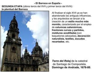 Torre del Reloj de la catedral
de Santiago de Compostela.
Domingo de Andrade, 1676-80.
Al finalizar el siglo XVII ya se han
abandonado las antiguas influencias,
y los arquitectos se lanzan a la
creación de un estilo mucho más
movido, caracterizado por el empleo
de columnas salomónicas,
frontones curvos y partidos,
molduras acodilladas [con
baquetones adosados], decoración
naturalista, textiles, escudos
recortados, etc.
SEGUNDA ETAPA (último tercio del XVII y primer tercio del XVIII):
la plenitud del Barroco
- El Barroco en España -
 