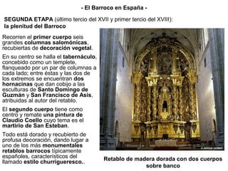 Recorren el primer cuerpo seis
grandes columnas salomónicas,
recubiertas de decoración vegetal.
En su centro se halla el tabernáculo,
concebido como un templete,
flanqueado por un par de columnas a
cada lado; entre éstas y las dos de
los extremos se encuentran dos
hornacinas que dan cobijo a las
esculturas de Santo Domingo de
Guzmán y San Francisco de Asís,
atribuidas al autor del retablo.
El segundo cuerpo tiene como
centro y remate una pintura de
Claudio Coello cuyo tema es el
martirio de San Esteban.
Todo está dorado y recubierto de
profusa decoración, dando lugar a
uno de los más monumentales
retablos barrocos típicamente
españoles, característicos del
llamado estilo churrigueresco..
Retablo de madera dorada con dos cuerpos
sobre banco
SEGUNDA ETAPA (último tercio del XVII y primer tercio del XVIII):
la plenitud del Barroco
- El Barroco en España -
 