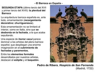 La arquitectura barroca española es, ante
todo, ornamentación (recargamiento
decorativo: churrigueresco).
Esta ornamentación no se limitará al
interior, como en Italia, sino que se
desborda en la fachada, a la que acaba
sepultando.
Una especie de horror vacui parece
dominar a los artistas del pleno barroco
español, que despliegan una enorme
imaginación en el cubrimiento de
fachadas y paramentos.
Entre los elementos formales
desarrollados por nuestros artistas,
destacan el estípite y el baquetón.
Pedro de Ribera, Hospicio de San Fernando
(Madrid, 1722)
SEGUNDA ETAPA (último tercio del XVII
y primer tercio del XVIII): la plenitud del
Barroco
- El Barroco en España -
 