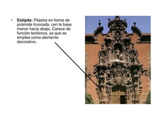 • Estípite: Pilastra en forma de
pirámide truncada, con la base
menor hacia abajo. Carece de
función tectónica, ya que se
emplea como elemento
decorativo.
 