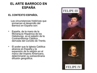 EL ARTE BARROCO EN
ESPAÑA
EL CONTEXTO ESPAÑOL
Las circunstancias históricas que
enmarcan el desarrollo del
Barroco en España son:
• España, de la mano de la
Monarquía Hispánica de los
Habsburgo, es el paladín de la
Contrarreforma Católica
derivada del Concilio de Trento.
• El poder que la Iglesia Católica
alcanza en España y la
expansión de la religión en el
marco del Imperio Americano,
determinarán su extraordinaria
difusión geográfica.
FELIPE III
FELIPE IV
 