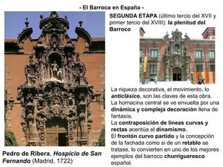La riqueza decorativa, el movimiento, lo
anticlásico, son las claves de esta obra.
La hornacina central se ve envuelta por una
dinámica y compleja decoración llena de
fantasía.
La contraposición de líneas curvas y
rectas acentúa el dinamismo.
El frontón curvo partido y la concepción
de la fachada como si de un retablo se
tratase, lo convierten en uno de los mejores
ejemplos del barroco churrigueresco
español.
SEGUNDA ETAPA (último tercio del XVII y
primer tercio del XVIII): la plenitud del
Barroco
- El Barroco en España -
Pedro de Ribera, Hospicio de San
Fernando (Madrid, 1722)
 