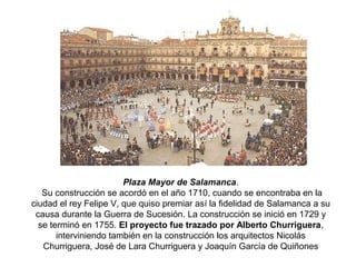 Plaza Mayor de Salamanca.
Su construcción se acordó en el año 1710, cuando se encontraba en la
ciudad el rey Felipe V, que quiso premiar así la fidelidad de Salamanca a su
causa durante la Guerra de Sucesión. La construcción se inició en 1729 y
se terminó en 1755. El proyecto fue trazado por Alberto Churriguera,
interviniendo también en la construcción los arquitectos Nicolás
Churriguera, José de Lara Churriguera y Joaquín García de Quiñones
 