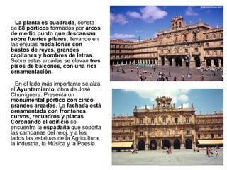 La planta es cuadrada, consta
de 88 pórticos formados por arcos
de medio punto que descansan
sobre fuertes pilares, llevando en
las enjutas medallones con
bustos de reyes, grandes
capitanes y hombres de letras.
Sobre estas arcadas se elevan tres
pisos de balcones, con una rica
ornamentación.
En el lado más importante se alza
el Ayuntamiento, obra de José
Churriguera. Presenta un
monumental pórtico con cinco
grandes arcadas. La fachada está
ornamentada con frontones
curvos, recuadros y placas.
Coronando el edificio se
encuentra la espadaña que soporta
las campanas del reloj, y a los
lados las estatuas de la Agricultura,
la Industria, la Música y la Poesía.
 