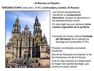 Fernando de Casas y Novoa Fachada
del Obradoiro de la catedral de
Santiago de Compostela (1747)
Las formas arquitectónicas
mantienen su exuberancia
decorativa, aunque se aproximan a
los planteamientos rococó.
En este siglo hay que destacar otros
centros regionales de la periferia.
TERCERA ETAPA (resto del s. XVIII): continuidad y cambio. El Rococó
- El Barroco en España -
Precede a la fachada una teatral
escalinata.
Dos torres flanquean el conjunto: la de
las Campanas y la de la Carraca.
Todo en ella conduce la mirada hasta
la imagen del apóstol Santiago, que
corona el cuerpo central.
 