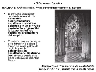 • El conjunto escultórico
consta de una serie de
elementos
arquitectónicos y
esculturas marmóreas,
agitados por un convulso
movimiento y que recibe
la luz por un orificio
abierto en la techumbre
del templo.
• El objetivo que se persigue
es la filtración de la luz a
través del muro pétreo de
la girola para la
contemplación
simultánea del Santísimo
Sacramento desde este
plano del reverso del Altar
Mayor.
Narciso Tomé, Transparente de la catedral de
Toledo (1721-1732), situado trás la capilla mayor
TERCERA ETAPA (resto del s. XVIII): continuidad y cambio. El Rococó
- El Barroco en España -
 