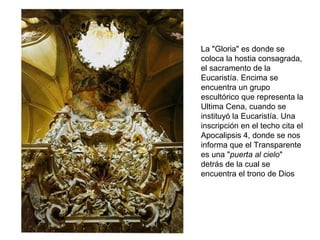La "Gloria" es donde se
coloca la hostia consagrada,
el sacramento de la
Eucaristía. Encima se
encuentra un grupo
escultórico que representa la
Ultima Cena, cuando se
instituyó la Eucaristía. Una
inscripción en el techo cita el
Apocalipsis 4, donde se nos
informa que el Transparente
es una "puerta al cielo"
detrás de la cual se
encuentra el trono de Dios
 