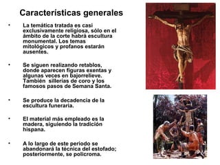 Características generales
• La temática tratada es casi
exclusivamente religiosa, sólo en el
ámbito de la corte habrá escultura
monumental. Los temas
mitológicos y profanos estarán
ausentes.
• Se siguen realizando retablos,
donde aparecen figuras exentas y
algunas veces en bajorrelieve.
También sillerías de coro y los
famosos pasos de Semana Santa.
• Se produce la decadencia de la
escultura funeraria.
• El material más empleado es la
madera, siguiendo la tradición
hispana.
• A lo largo de este periodo se
abandonará la técnica del estofado;
posteriormente, se policroma.
 