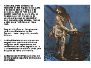• Realismo. Para extremar el
realismo de las figuras se recurre
a postizos como el empleo de
pelo real, corona real, ojos de
cristal, lágrimas de cera, etc. Se
llegaron a crear imágenes de
vestir, en las que se realizaban
con minuciosidad cabeza, manos
y pies para vestirlas con ropa
real.
• Los artistas logran la expresión
de los sentimientos en las
figuras: dolor, angustia, muerte,
éxtasis.
• La finalidad de las esculturas es
sugerir una profunda emoción
religiosa en el espectador, en
consonancia con el espíritu de la
Contrarreforma católica, de la que
España es firme defensora.
• La teatralidad barroca alcanza en
la imaginería española su máxima
expresión.
 