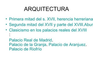 ARQUITECTURA
• Primera mitad del s. XVII, herencia herreriana
• Segunda mitad del XVII y parte del XVIII.Abun
• Clasicismo en los palacios reales del XVIII
:
Palacio Real de Madrid.
Palacio de la Granja. Palacio de Aranjuez.
Palacio de Riofrío
 