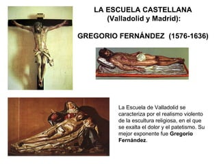 LA ESCUELA CASTELLANA
(Valladolid y Madrid):
GREGORIO FERNÁNDEZ (1576-1636)
La Escuela de Valladolid se
caracteriza por el realismo violento
de la escultura religiosa, en el que
se exalta el dolor y el patetismo. Su
mejor exponente fue Gregorio
Fernández.
 