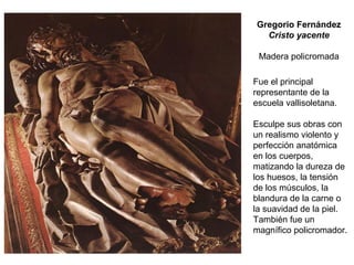 Fue el principal
representante de la
escuela vallisoletana.
Esculpe sus obras con
un realismo violento y
perfección anatómica
en los cuerpos,
matizando la dureza de
los huesos, la tensión
de los músculos, la
blandura de la carne o
la suavidad de la piel.
También fue un
magnífico policromador.
Gregorio Fernández
Cristo yacente
Madera policromada
 