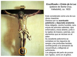 Crucificado o Cristo de la Luz
(palacio de Santa Cruz,
Valladolid), ca. 1633
Está considerado como una de sus
obras maestras.
Destaca por su acentuado
patetismo y depurada anatomía:
tórax delgado, vientre hundido, cara
enjuta de pómulos salientes, ojos
entornados y boca abierta, junto a
la rigidez de brazos y piernas, son
elementos que se recrean en el
dolor.
Su excelente policromía se
complace en los regueros de
sangre y las profundas heridas,
contribuyendo a la sensación de
verosimilitud y reflejando el
sufrimiento.
Los pliegues del paño de pureza
son rígidos, como en el gótico.
 