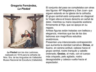 Gregorio Fernández,
La Piedad El conjunto del paso se completaba con otras
dos figuras -Mª Magdalena y San Juan- que
siguen estando en la iglesia de la cofradía.
El grupo central está compuesto en diagonal:
la Virgen eleva el brazo derecho en señal de
dolor, mientras su mano izquierda sostiene
firmemente al Hijo, que se apoya en su
regazo.
Ambas figuras están tratadas con belleza y
elegancia, mientras que las de los dos
ladrones son magníficos estudios
anatómicos.
Presentan una intencionada contraposición
que aumenta la claridad narrativa: Dimas, el
bueno, en serena actitud, cabeza hacia el
grupo central, rostro tranquilo y cabello
ordenado; Gestas, el malo, con el cuerpo
más crispado, pelo agitado, rostro
desagradable y cabeza vuelta hacia el
espectador.
La Piedad con los dos Ladrones,
realizado en 1616 para la cofradía de
Ntra. Sra. de las Angustias de Valladolid.
Museo Nacional de Escultura (Valladolid)
 