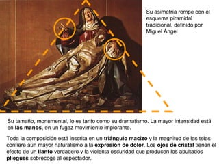 Su tamaño, monumental, lo es tanto como su dramatismo. La mayor intensidad está
en las manos, en un fugaz movimiento implorante.
Toda la composición está inscrita en un triángulo macizo y la magnitud de las telas
confiere aún mayor naturalismo a la expresión de dolor. Los ojos de cristal tienen el
efecto de un llanto verdadero y la violenta oscuridad que producen los abultados
pliegues sobrecoge al espectador.
Su asimetría rompe con el
esquema piramidal
tradicional, definido por
Miguel Ángel
 