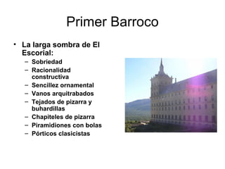 Primer Barroco
• La larga sombra de El
Escorial:
– Sobriedad
– Racionalidad
constructiva
– Sencillez ornamental
– Vanos arquitrabados
– Tejados de pizarra y
buhardillas
– Chapiteles de pizarra
– Piramidiones con bolas
– Pórticos clasicistas
 