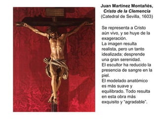 Se representa a Cristo
aún vivo, y se huye de la
exageración.
La imagen resulta
realista, pero un tanto
idealizada; desprende
una gran serenidad.
El escultor ha reducido la
presencia de sangre en la
piel.
El modelado anatómico
es más suave y
equilibrado. Todo resulta
en esta obra más
exquisito y “agradable”.
Juan Martínez Montañés,
Cristo de la Clemencia
(Catedral de Sevilla, 1603)
 