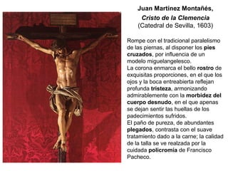 Rompe con el tradicional paralelismo
de las piernas, al disponer los pies
cruzados, por influencia de un
modelo miguelangelesco.
La corona enmarca el bello rostro de
exquisitas proporciones, en el que los
ojos y la boca entreabierta reflejan
profunda tristeza, armonizando
admirablemente con la morbidez del
cuerpo desnudo, en el que apenas
se dejan sentir las huellas de los
padecimientos sufridos.
El paño de pureza, de abundantes
plegados, contrasta con el suave
tratamiento dado a la carne; la calidad
de la talla se ve realzada por la
cuidada policromía de Francisco
Pacheco.
Juan Martínez Montañés,
Cristo de la Clemencia
(Catedral de Sevilla, 1603)
 