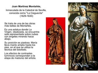 Se trata de una de las obras
más bellas de Montañés.
Es una estatua donde La
Virgen, idealizada, se encuentra
sola representada sobre nubes
con ángeles mirando hacia
abajo.
Su posición es piadosa. María
lleva manto amplio hasta los
pies, en el que se utiliza la
técnica del estofado.
Los efectos de contrastes
lumínicos corresponden a la
etapa de madurez del artista.
Juan Martínez Montañés,
Inmaculada de la Catedral de Sevilla,
conocida como "La Cieguecita"
(1629-1630)
 