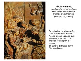J.M. Montañés,
La adoración de los pastores
Retablo del monasterio de
San Isidoro del Campo
(Santiponce, Sevilla)
En esta obra, la Virgen y San
José presentan el Recién
Nacido a unos pastores que
lo adoran, mientras unos
ángeles contemplan la
escena.
Su serena grandeza es de
filiación clásica.
 