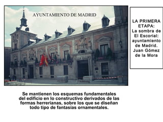 LA PRIMERA
ETAPA:
La sombra de
El Escorial:
ayuntamiento
de Madrid.
Juan Gómez
de la Mora
Ayuntamiento de Madrid
Se mantienen los esquemas fundamentales
del edificio en lo constructivo derivados de las
formas herrerianas, sobre los que se diseñan
todo tipo de fantasías ornamentales.
AYUNTAMIENTO DE MADRID
 
