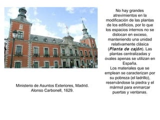 No hay grandes
atrevimientos en la
modificación de las plantas
de los edificios, por lo que
los espacios internos no se
dislocan en exceso,
manteniendo una unidad
relativamente clásica
(Planta de cajón). Las
plantas centralizadas y
ovales apenas se utilizan en
España.
Los materiales que se
emplean se caracterizan por
su pobreza (el ladrillo),
reservándose la piedra y el
mármol para enmarcar
puertas y ventanas.
Ministerio de Asuntos Exteriores, Madrid.
Alonso Carbonell, 1629.
 