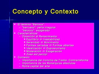 Concepto y Contexto
   El término “Barroco”:
     – “ barrueco”: perla irregular
     – “ barocco”: exagerado
   Características:
     – Oposición al Renacimiento:
           Equilibrio  Inestabilidad
           Serenidad  Movimiento
           Formas cerradas  Formas abiertas
           Idealización  Expresionismo
           Moderación  Exageración
           Esse est percipi
   Contexto:
     – Importancia del Concilio de Trento. Contrarreforma
     – Importancia de las Monarquías absolutas
     – Roma capital del arte
 