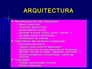 ARQUITECTURA
   Reinterpretación del Clasicismo:
    –   Mayor proporción
    –   Columnas salomónicas
    –   Entablamentos curvos
    –   Bóvedas diversas (cañón, arista, lunetos...)
    –   Bóvedas ovales o estrelladas
    –   Proliferación de cúpulas
   Importancia del elemento ornamental:
    – Paroxismo decorativo
    – Tensión visual sobre el espectador
    – Multiplicidad de recursos decorativos (frontones
      partidos, formas curvadas, vegetales, cortinajes...)
    – Efectos fantásticos ( trampantojos, luminarias,
      pinturas...
   Tipologías:
    – Plantas centralizadas variadas
    – Plantas basilicales
 