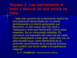 Repaso 2. Lee atentamente el
texto y deduce de qué artista se
trata.
 ...”este arte supremo de la decoración teatral fue
 principalmente desarrollado por un artista,
 perteneciente a la misma generación que
 Borromini, un año mayor que Van Dyck y
 Velázquez y ocho que Rembrandt. Como estos
 maestros, fue un consumado retratista. En
 reproducir una expresión del rostro tal vez nadie
 haya sobrepasado a este autor, quien hizo uso de
 esta facultad suya, como Rembrandt de su
 profundo conocimiento de la conducta humana,
 para conferir una forma visible a la experiencia
 religiosa”
     E. H. GOMBRICH: Historia del arte. Alianza.
 