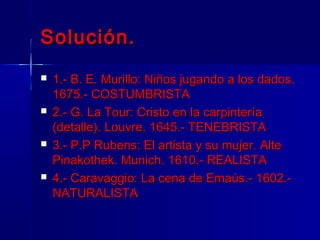 Solución.
   1.- B. E. Murillo: Niños jugando a los dados.
    1675.- COSTUMBRISTA
   2.- G. La Tour: Cristo en la carpintería
    (detalle). Louvre. 1645.- TENEBRISTA
   3.- P.P Rubens: El artista y su mujer. Alte
    Pinakothek. Munich. 1610.- REALISTA
   4.- Caravaggio: La cena de Emaús.- 1602.-
    NATURALISTA
 