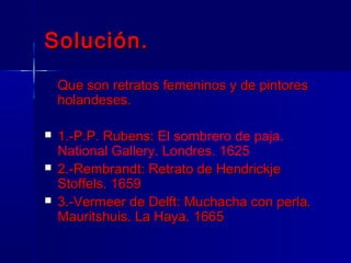 Solución.
    Que son retratos femeninos y de pintores
    holandeses.

   1.-P.P. Rubens: El sombrero de paja.
    National Gallery. Londres. 1625
   2.-Rembrandt: Retrato de Hendrickje
    Stoffels. 1659
   3.-Vermeer de Delft: Muchacha con perla.
    Mauritshuis. La Haya. 1665
 