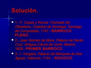 Solución.
   1.- F. Casas y Novoa: Fachada del
    Obradoiro. Catedral de Santiago. Santiago
    de Compostela. 1747.- BARROCO
    PLENO .
   2.- Juan Gómez de Mora: Palacio de Santa
    Cruz. Antigua Cárcel de Corte. Madrid.
    1629.- PRIMER BARROCO
   3.- I. Vergara: Palacio del Marqués de Dos
    Aguas. Valencia. 1744. - ROCOCÓ ;
 