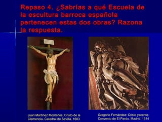 Repaso 4. ¿Sabrías a qué Escuela de
la escultura barroca española
pertenecen estas dos obras? Razona
la respuesta.




  Juan Martínez Montañés: Cristo de la   Gregorio Fernández: Cristo yacente.
  Clemencia. Catedral de Sevilla. 1603   Convento de El Pardo. Madrid. 1614
 