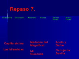 Repaso 7.
Quattrocento   Cinquecento   Manierismo   Rococó   Barroco.   Barroco.
                                                   Europa     España




  Capilla sixtina               Madonna del           Apolo y
                                Magnificat            Dafne
 Las hilanderas                                       Cartuja de
                                La
                                Gioconda              Sevilla
 