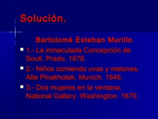 Solución.

        Bartolomé Esteban Murillo
   1.- La inmaculada Concepción de
    Soult. Prado. 1678.
   2.- Niños comiendo uvas y melones.
    Alte Pinakhotek. Munich. 1646.
   3.- Dos mujeres en la ventana.
    National Gallery. Washington. 1670.
 