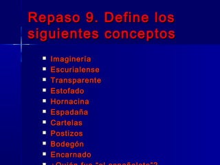 Repaso 9. Define los
siguientes conceptos
    Imaginería
    Escurialense
    Transparente
    Estofado
    Hornacina
    Espadaña
    Cartelas
    Postizos
    Bodegón
    Encarnado
 