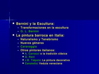    Bernini y la Escultura:
    – Transformaciones en la escultura
    – G. L. Bernini
   La pintura barroca en Italia:
    –   Naturalismo y Tenebrismo
    –   Nuevos géneros
    –   Caravaggio
    –   Otros pintores italianos:
            A. Carracci o la tradición clásica
            G. Reni
            J.B. Tiépolo : La pintura decorativa
            Canaletto : Veduta veneciana
 