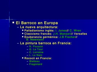    El Barroco en Europa
    – La nueva arquitectura:
         Palladianismo inglés: I. Jones // C. Wren
         Clasicismo francés: J.H. Mansart // Versalles
         Exuberancia germánica: J.B Fischer //
           B. Newmann
    – La pintura barroca en Francia:
           –   N. Poussin
           –   G. La Tour
           –   C. Lorraine
           –   L. Le Nain
         Rococó en Francia:
           – Watteau
           – Fragonard
 