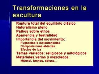 Transformaciones en la
escultura
   Ruptura total del equilibrio clásico
   Naturalismo pleno
   Pathos sobre ethos
   Apariencia y teatralidad
   Importancia del movimiento:
    –   Fugacidad e instantaneidad
    –   Composiciones abiertas
    –   Efectos de luz
   Temas variados: religiosos y mitológicos
   Materiales varios y mezclados:
    – Mármol, bronce, estuco...
 